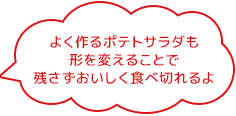 よく作るポテトサラダも 形を変えることで 残さずおいしく食べ切れるよ